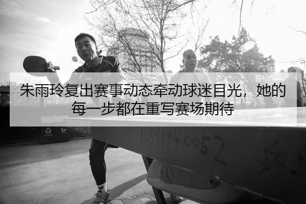朱雨玲复出赛事动态牵动球迷目光，她的每一步都在重写赛场期待