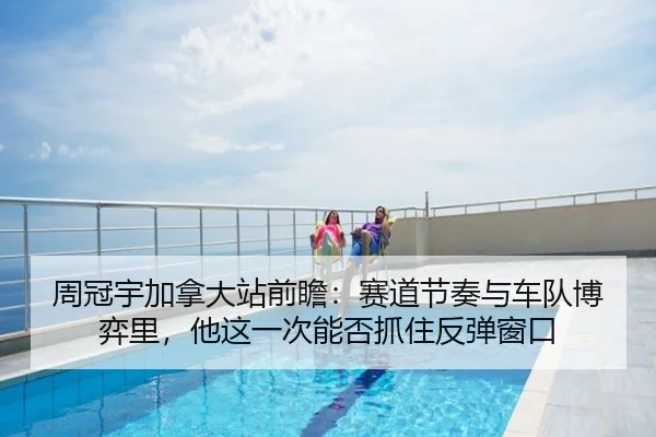周冠宇加拿大站前瞻：赛道节奏与车队博弈里，他这一次能否抓住反弹窗口
